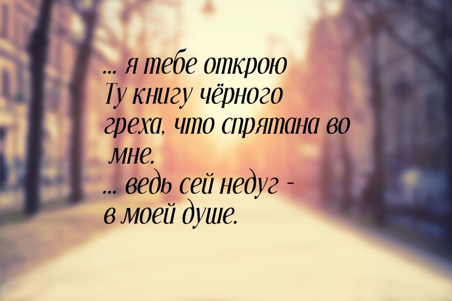 ... я тебе открою Ту книгу чёрного греха, что спрятана во мне. ... ведь сей недуг - в моей