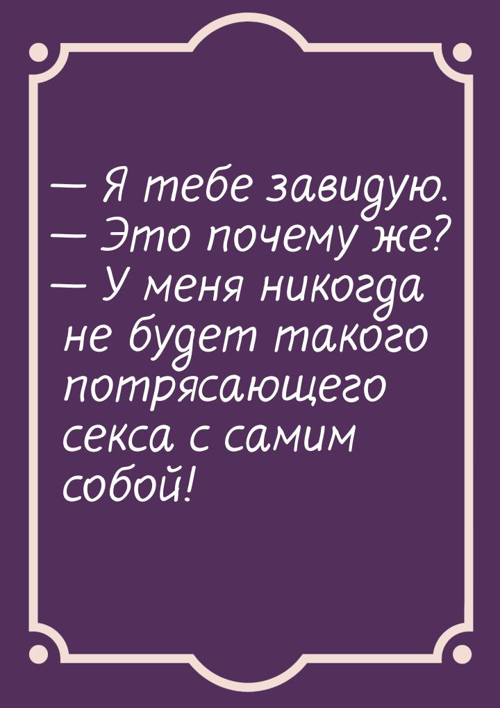  Я тебе завидую.  Это почему же?  У меня никогда не будет такого потр