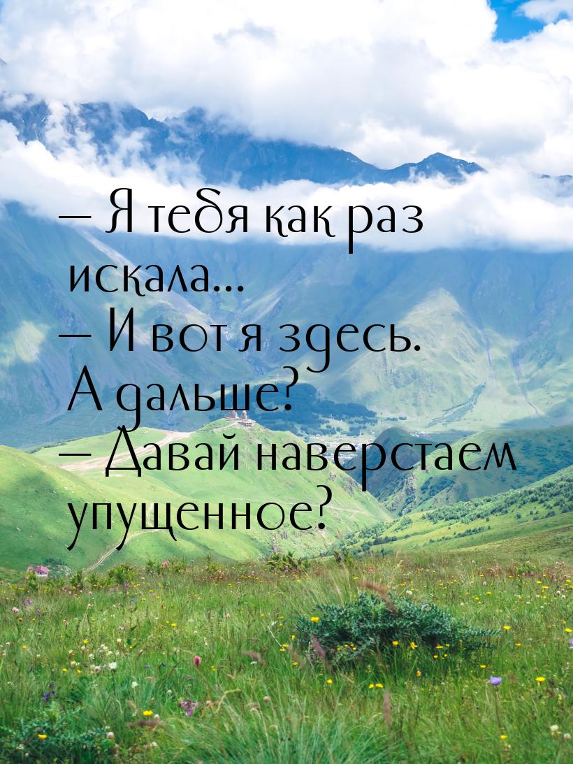  Я тебя как раз искала...  И вот я здесь. А дальше?  Давай наверстаем