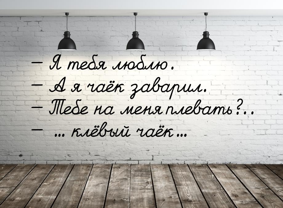  Я тебя люблю.  А я чаёк заварил.  Тебе на меня плевать?..  ..