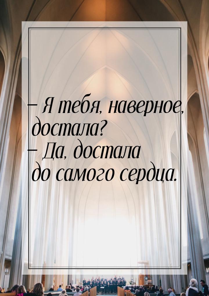  Я тебя, наверное, достала?  Да, достала до самого сердца.