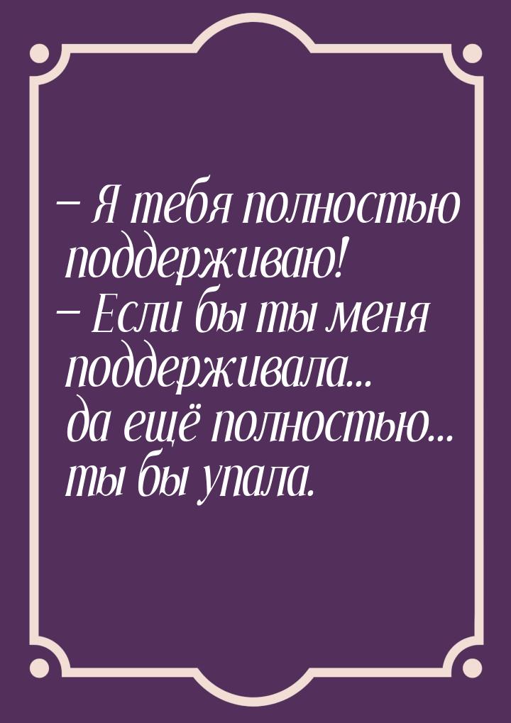  Я тебя полностью поддерживаю!  Если бы ты меня поддерживала... да ещё полно