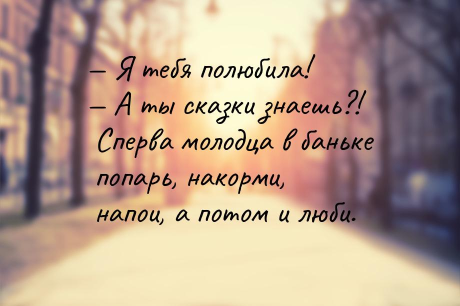  Я тебя полюбила!  А ты сказки знаешь?! Сперва молодца в баньке попарь, нако