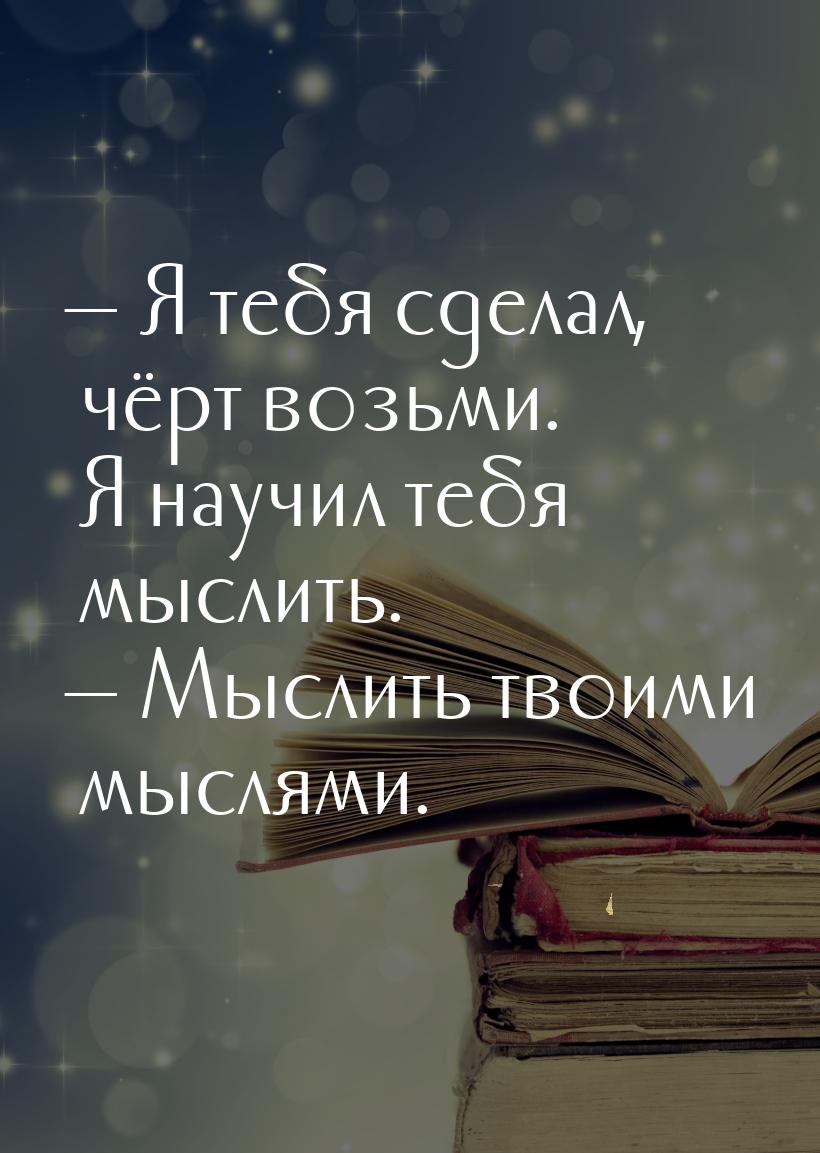  Я тебя сделал, чёрт возьми. Я научил тебя мыслить.  Мыслить твоими мыслями.