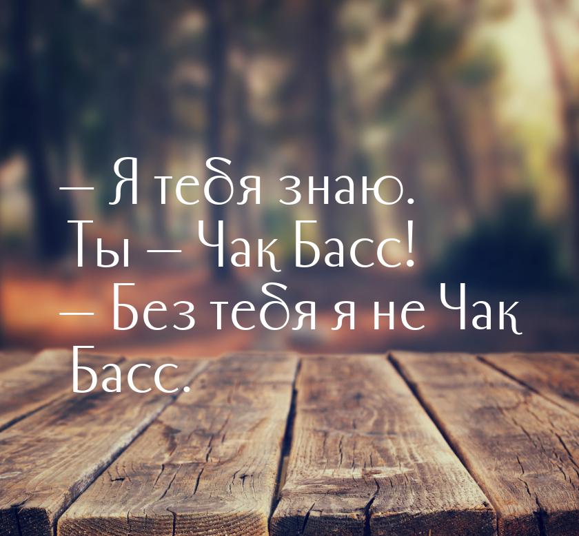  Я тебя знаю. Ты  Чак Басс!  Без тебя я не Чак Басс.