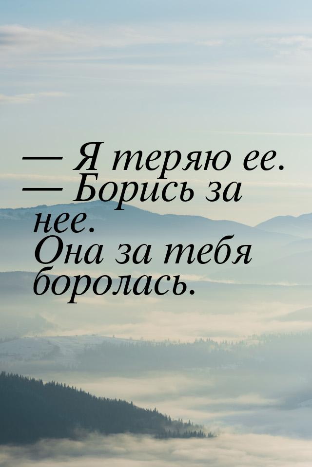  Я теряю ее.  Борись за нее. Она за тебя боролась.