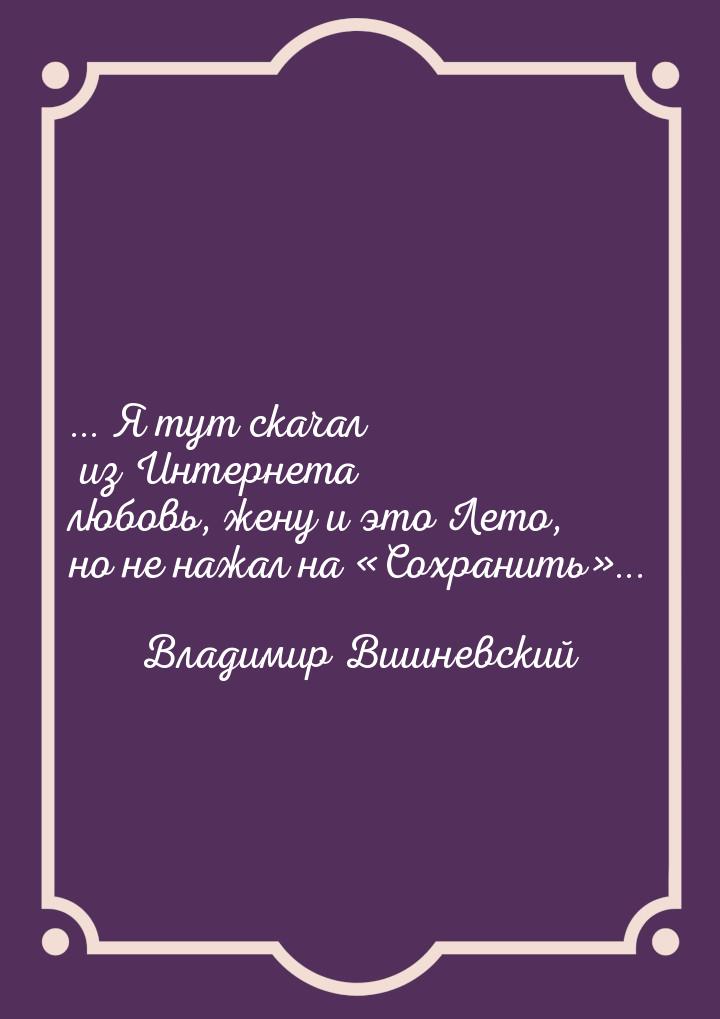 ... Я тут скачал из Интернета любовь, жену и это Лето, но не нажал на Сохранить&raq