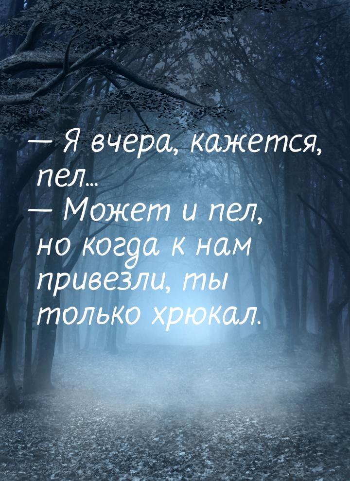  Я вчера, кажется, пел...  Может и пел, но когда к нам привезли, ты только х