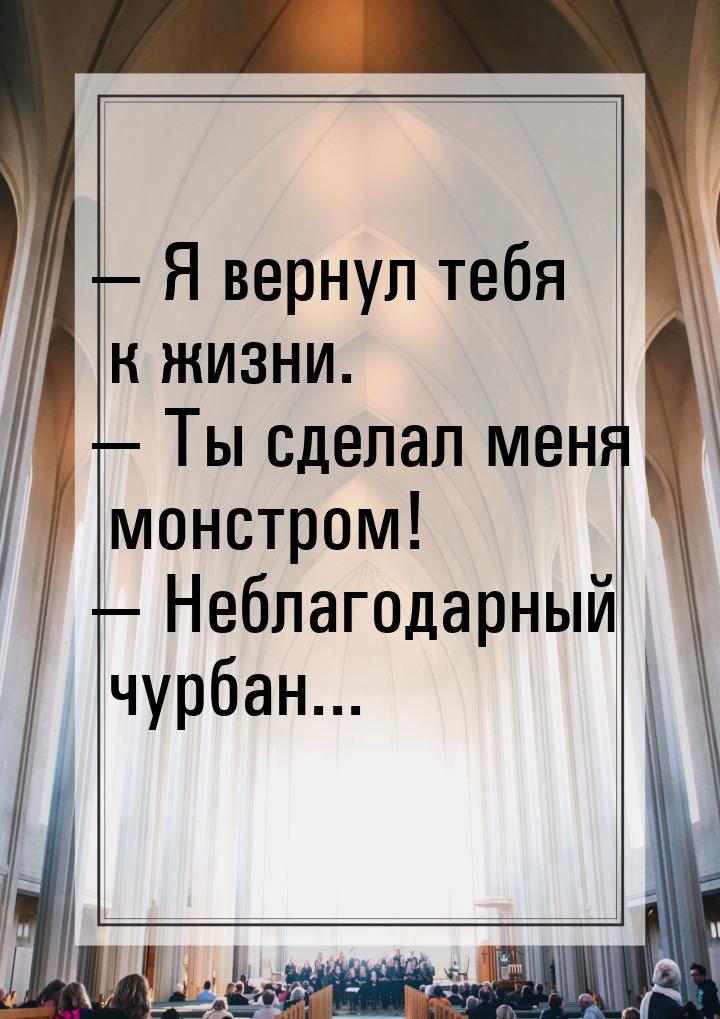  Я вернул тебя к жизни.  Ты сделал меня монстром!  Неблагодарный чурб