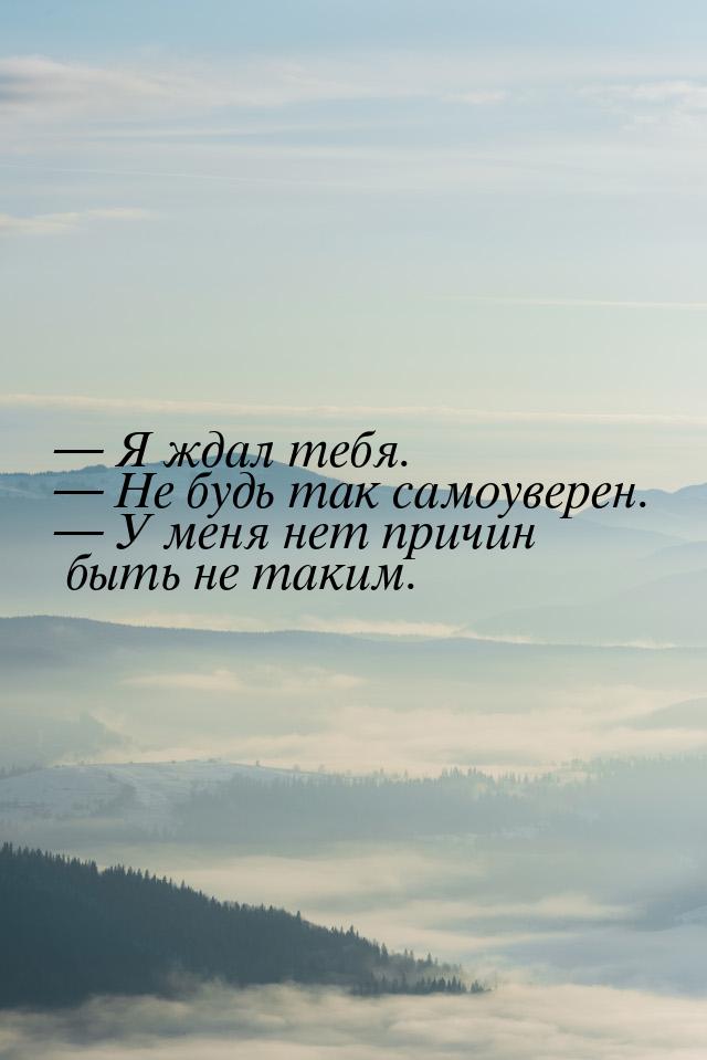  Я ждал тебя.  Не будь так самоуверен.  У меня нет причин быть не так