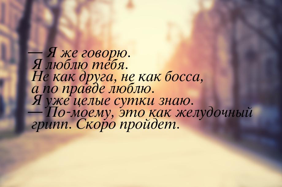  Я же говорю. Я люблю тебя. Не как друга, не как босса, а по правде люблю. Я уже це