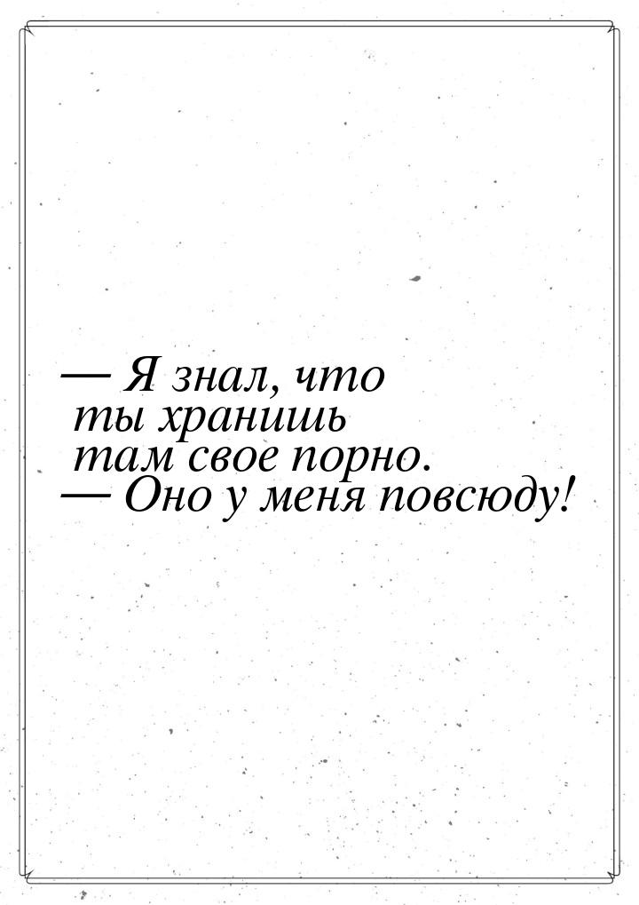  Я знал, что ты хранишь там свое порно.  Оно у меня повсюду!