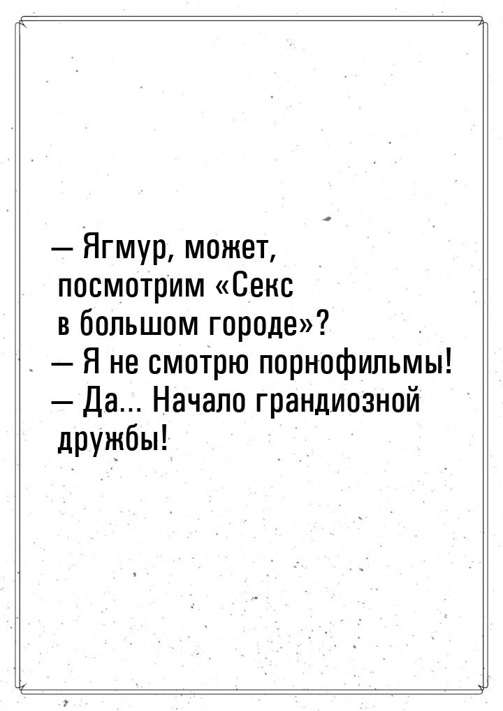  Ягмур, может, посмотрим «Секс в большом городе»?  Я не смотрю порнофильмы! 