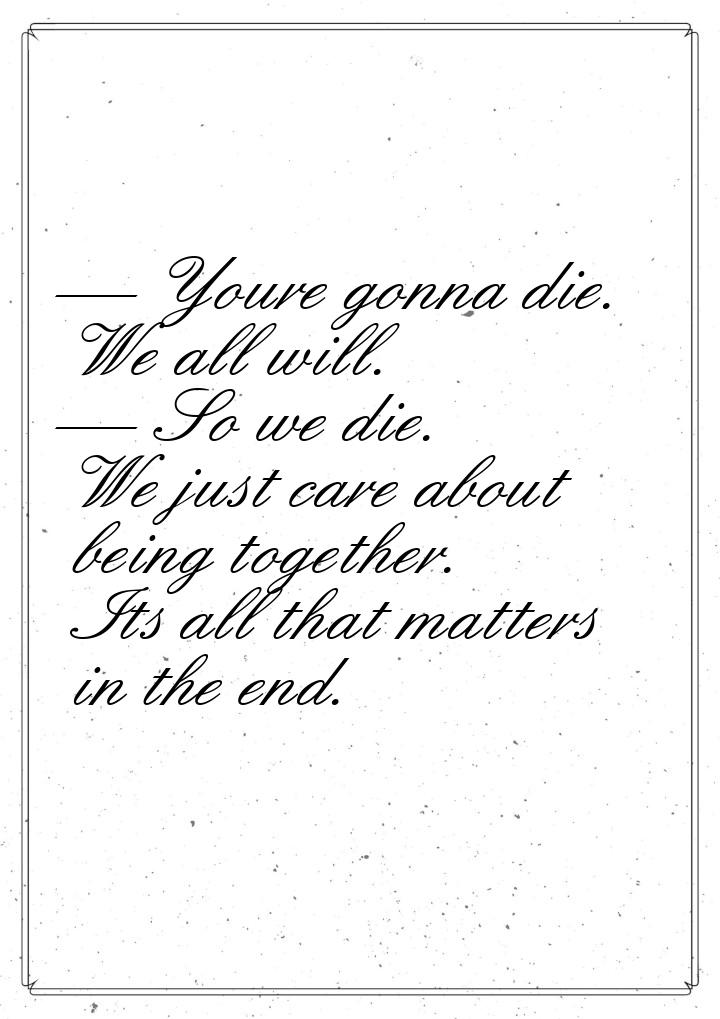  Youre gonna die. We all will.  So we die. We just care about being together