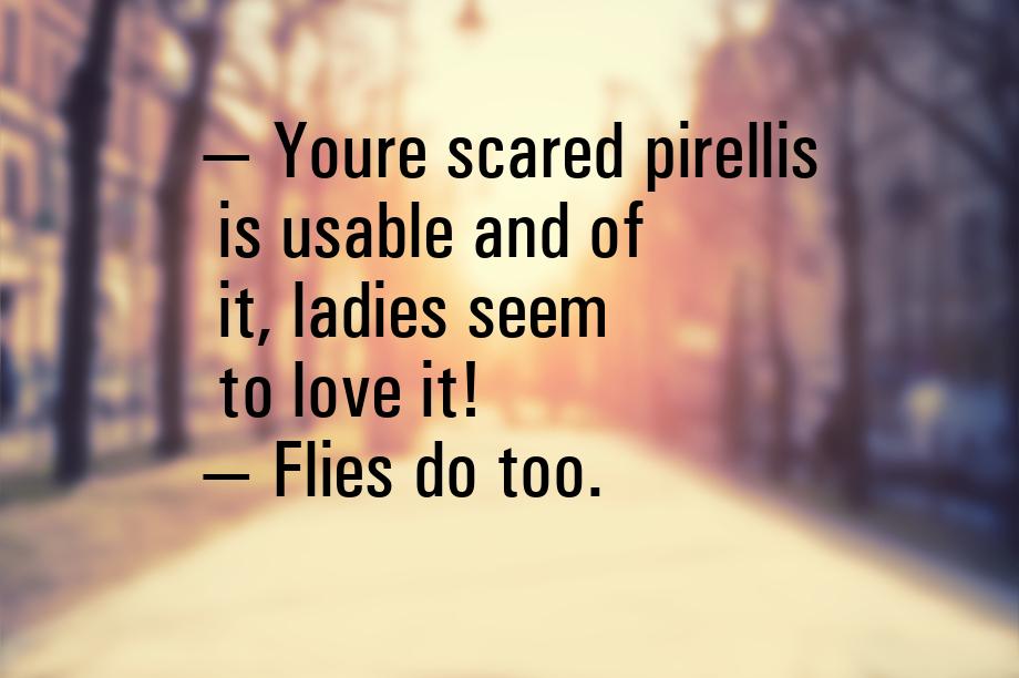  Youre scared pirellis is usable and of it, ladies seem to love it!  Flies d