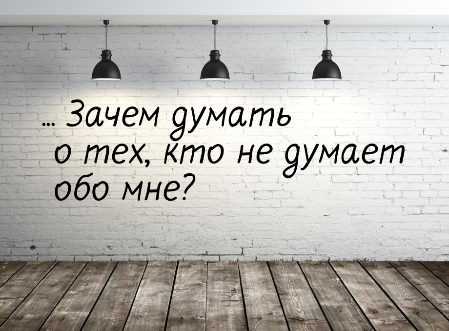 ... Зачем думать о тех, кто не думает обо мне?