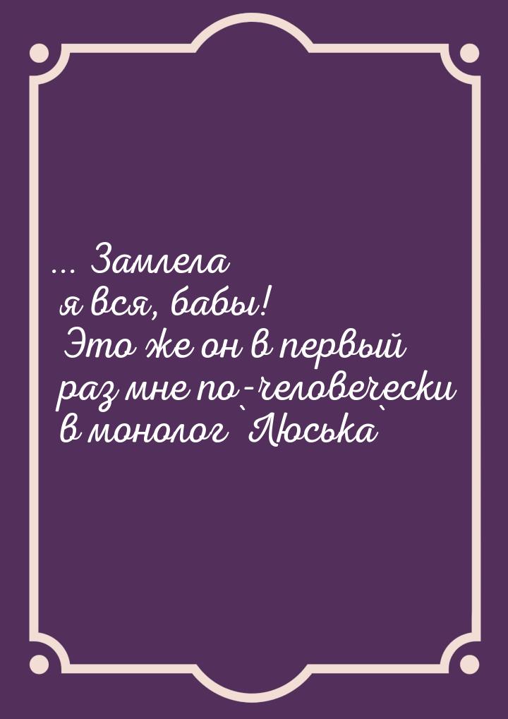 ... Замлела я вся, бабы! Это же он в первый раз мне по-человечески в монолог `Люська`