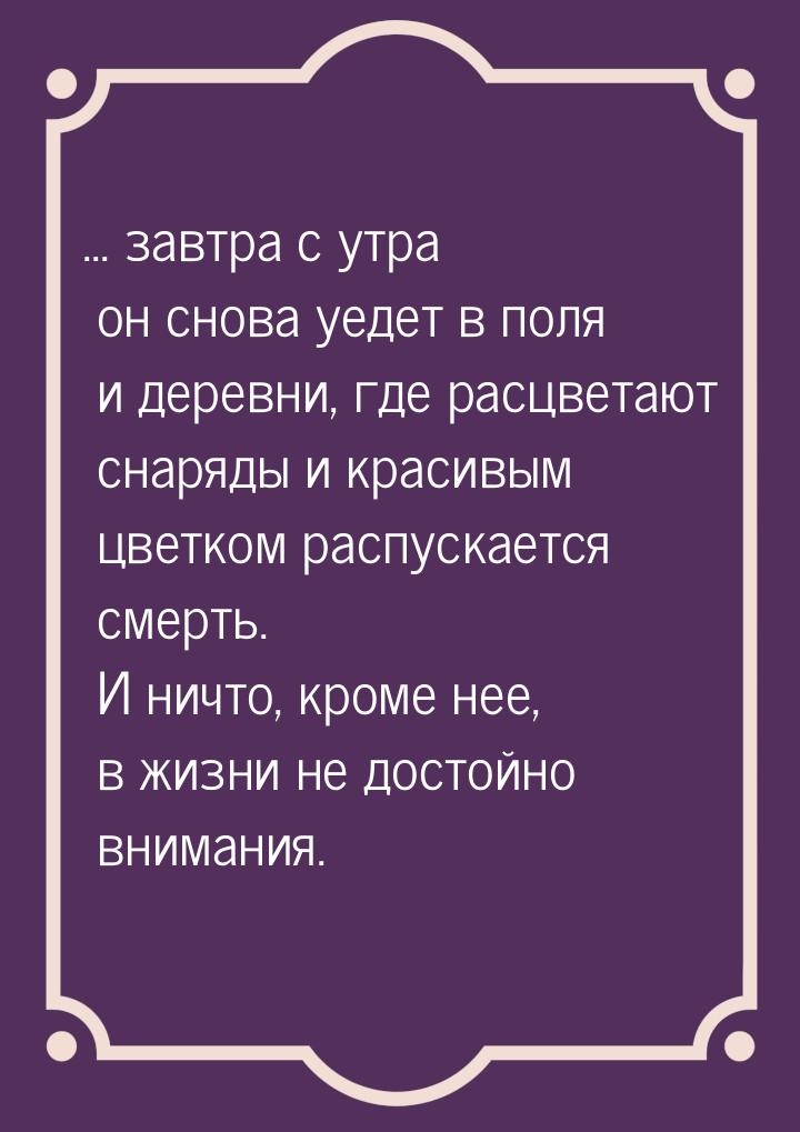 ... завтра с утра он снова уедет в поля и деревни, где расцветают снаряды и красивым цветк