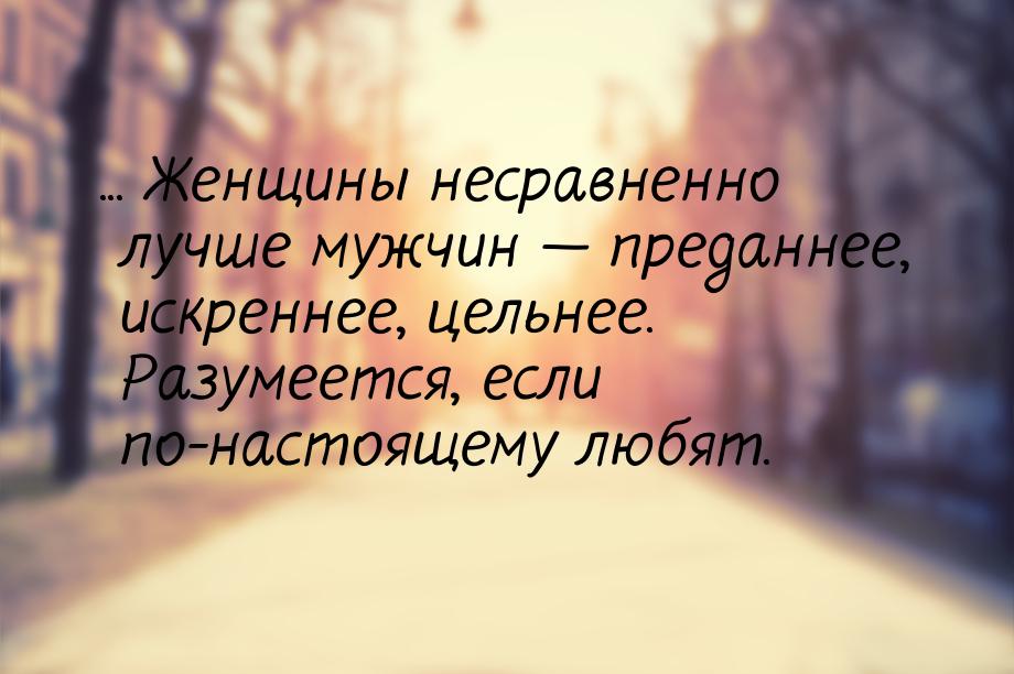 ... Женщины несравненно лучше мужчин  преданнее, искреннее, цельнее. Разумеется, ес