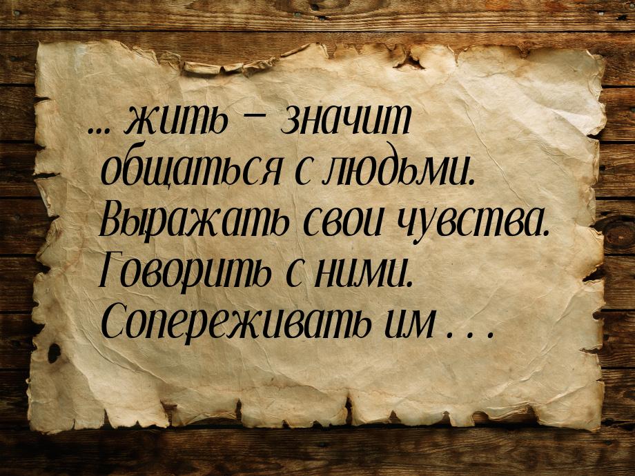 ... жить  значит общаться с людьми. Выражать свои чувства. Говорить с ними. Сопереж