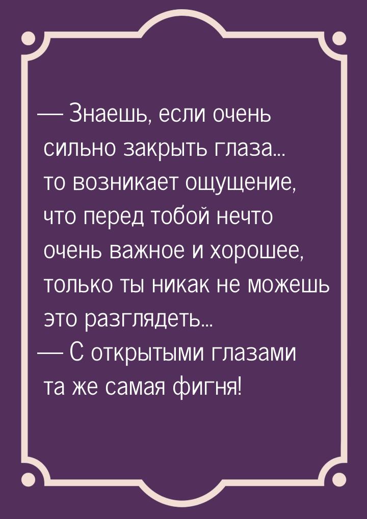  Знаешь, если очень сильно закрыть глаза... то возникает ощущение, что перед тобой 