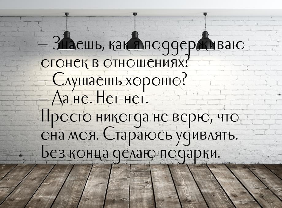  Знаешь, как я поддерживаю огонек в отношениях?  Слушаешь хорошо?  Да