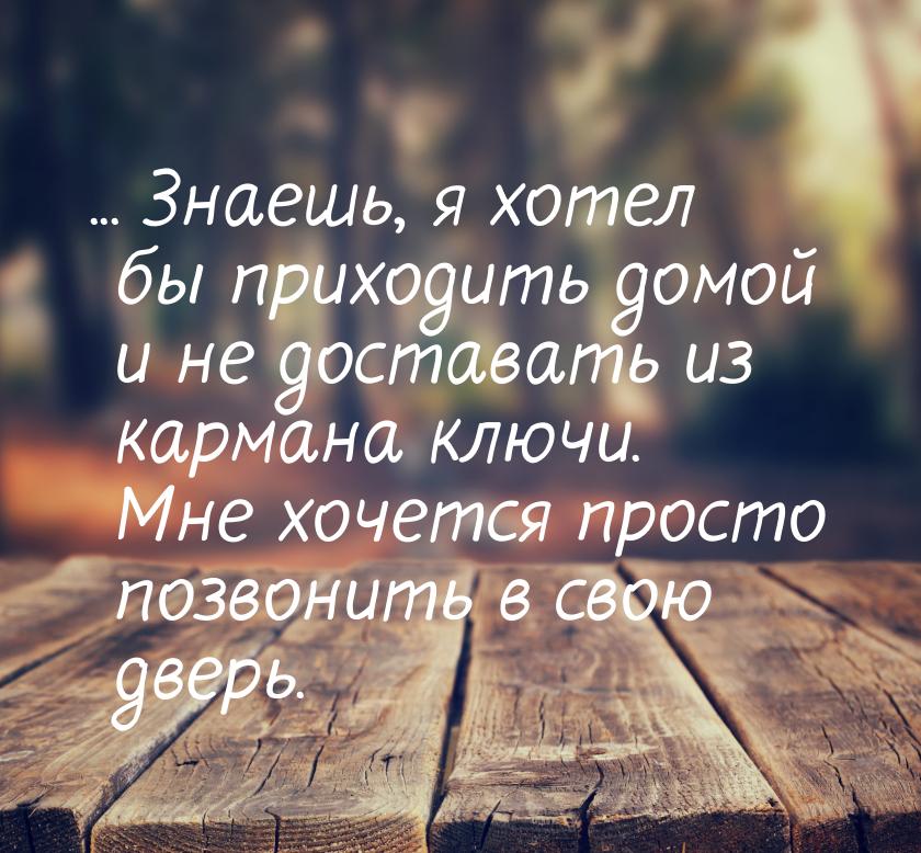 ... Знаешь, я хотел бы приходить домой и не доставать из кармана ключи. Мне хочется просто