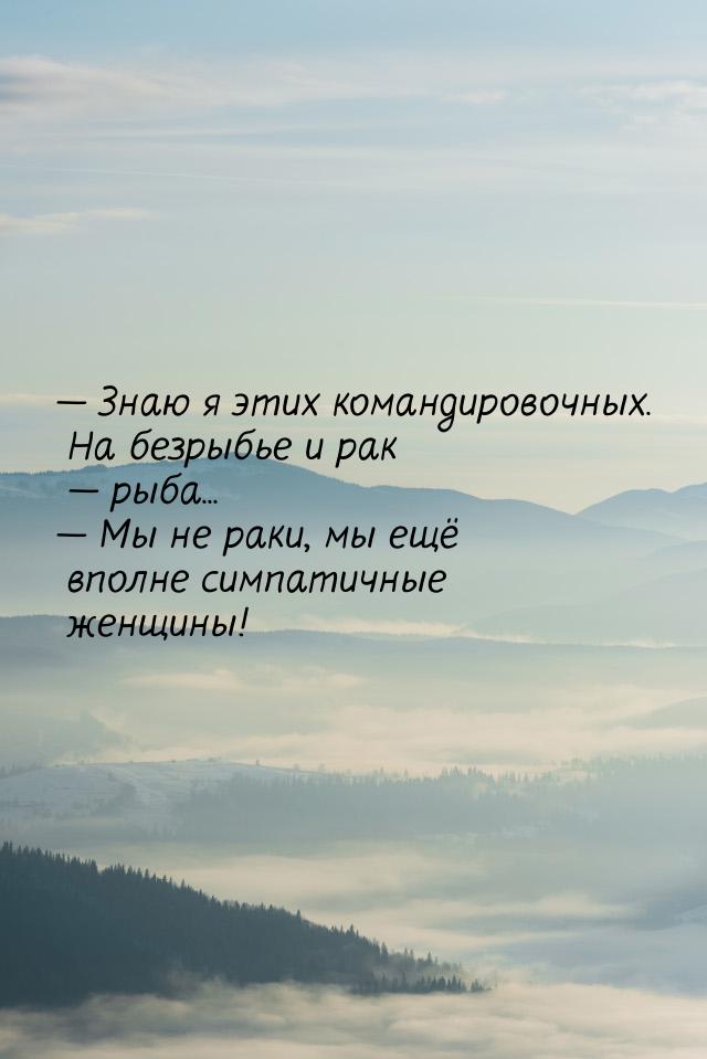  Знаю я этих командировочных. На безрыбье и рак  рыба...  Мы не раки,