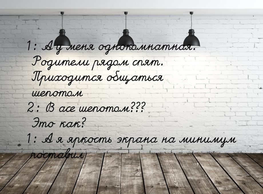 1: А у меня однокомнатная. Родители рядом спят. Приходится общаться шепотом 2: В асе шепот