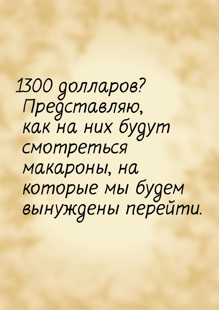 1300 долларов? Представляю, как на них будут смотреться макароны, на которые мы будем выну