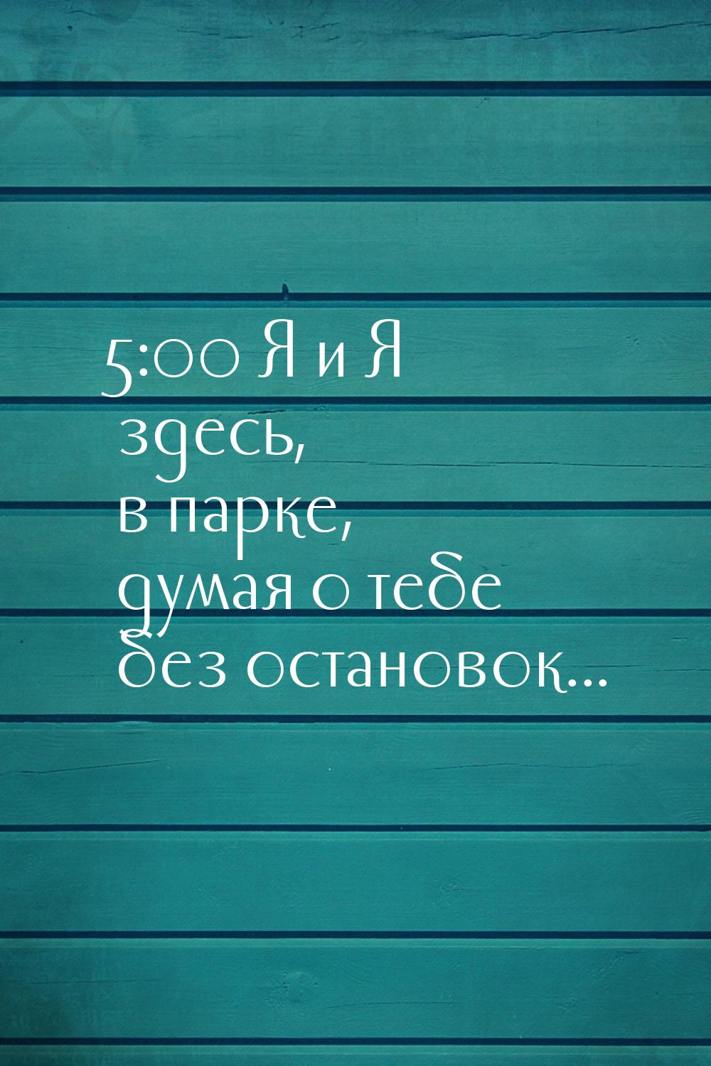 5:00 Я и Я здесь,  в парке, думая о тебе без остановок...