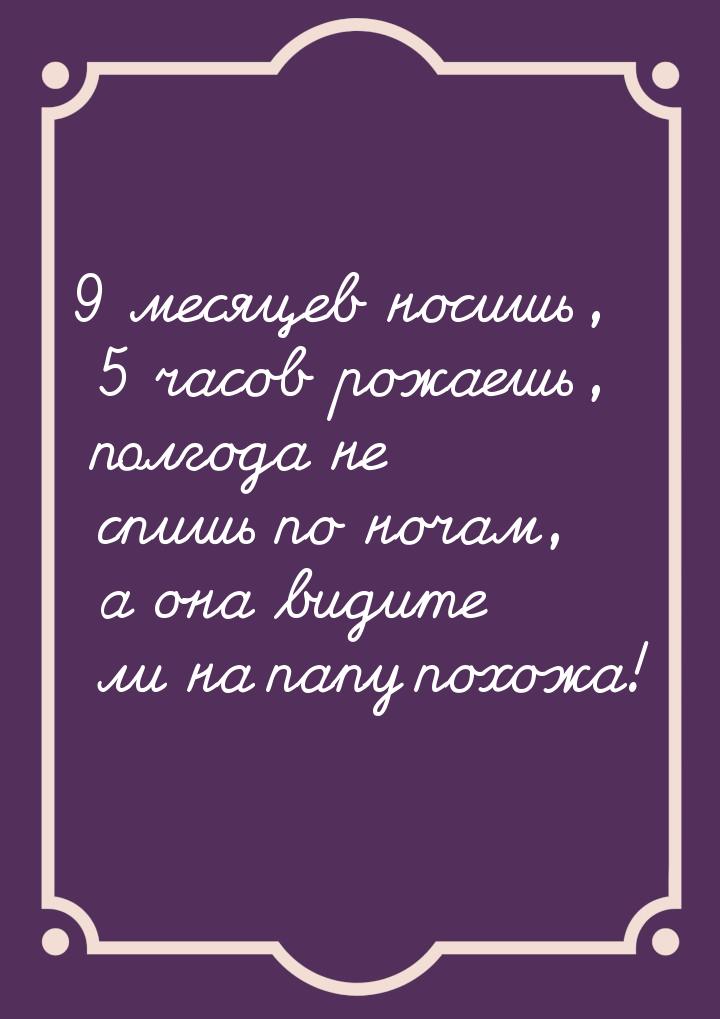 9 месяцев носишь, 5 часов рожаешь, полгода не спишь по ночам, а она видите ли на папу похо