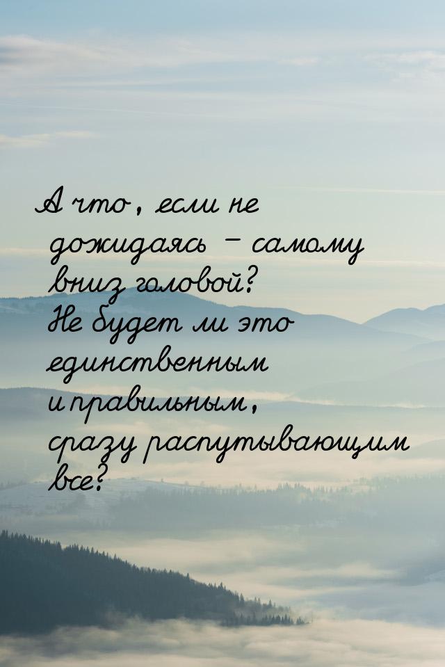 А что, если не дожидаясь – самому вниз головой? Не будет ли это единственным и правильным,