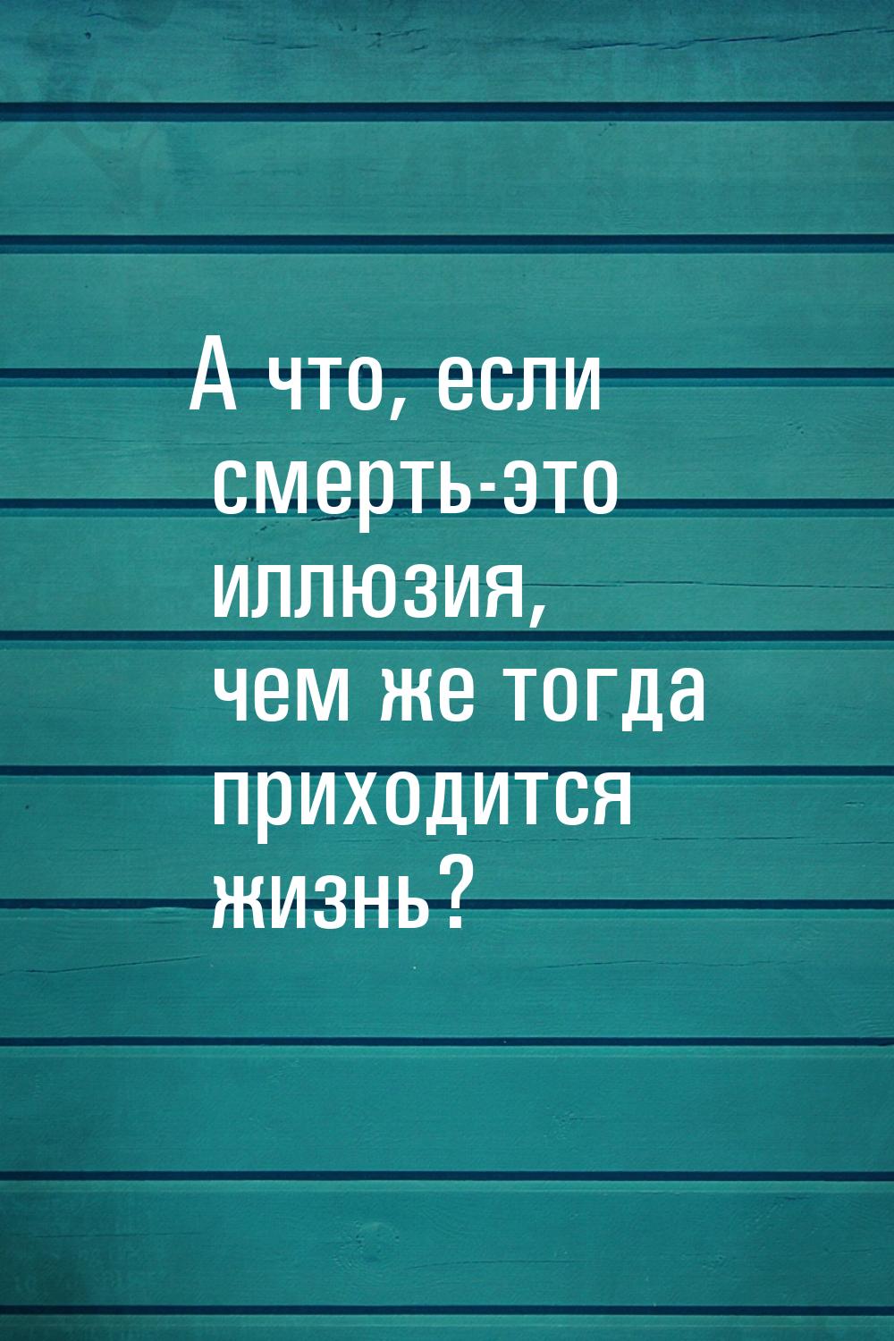 А что, если смерть-это иллюзия, чем же тогда приходится жизнь?