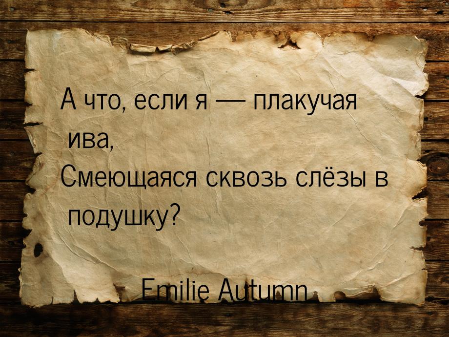 А что, если я  плакучая ива, Смеющаяся сквозь слёзы в подушку?