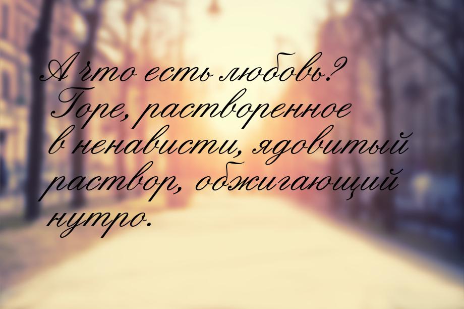 А что есть любовь? Горе, растворенное в ненависти, ядовитый раствор, обжигающий нутро.