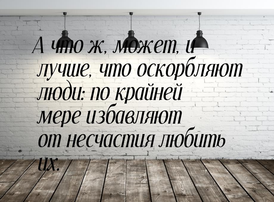 А что ж, может, и лучше, что оскорбляют люди: по крайней мере избавляют от несчастия любит