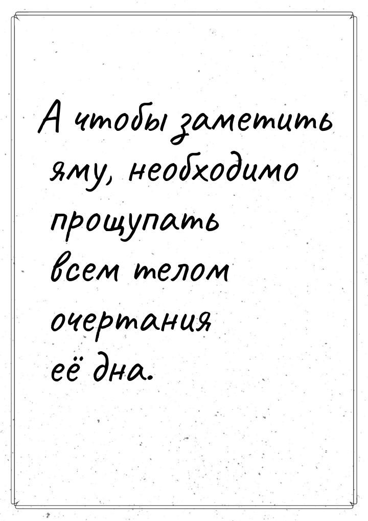 А чтобы заметить яму, необходимо прощупать всем телом очертания её дна.