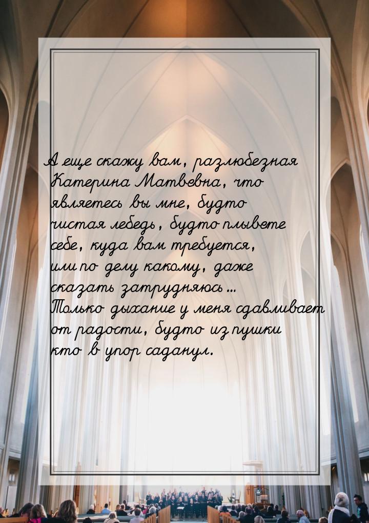 А еще скажу вам, разлюбезная Катерина Матвевна, что являетесь вы мне, будто чистая лебедь,