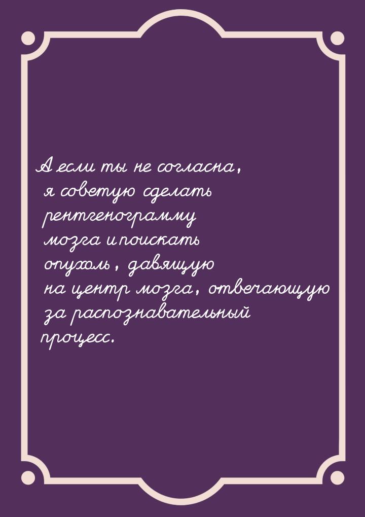 А если ты не согласна, я советую сделать рентгенограмму мозга и поискать опухоль, давящую 