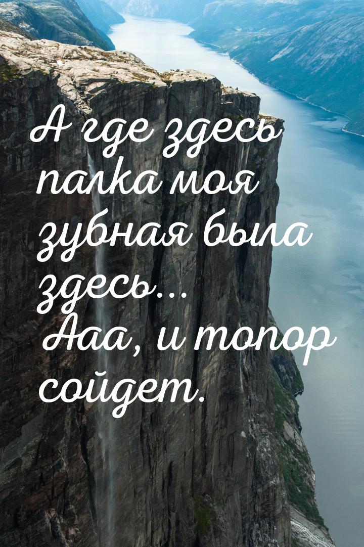 А где здесь палка моя зубная была здесь... Ааа, и топор сойдет.