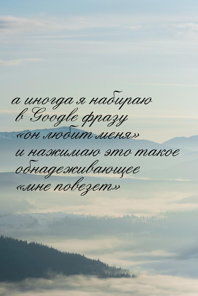 а иногда я набираю в Google фразу он любит меня и нажимаю это такое обнадежи