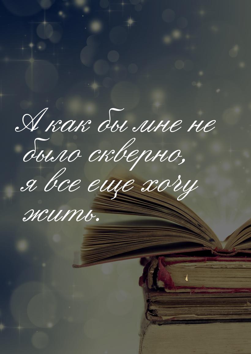 А как бы мне не было скверно, я все еще хочу жить.