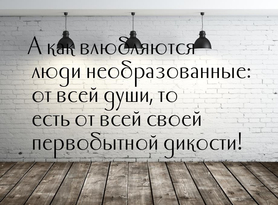 А как влюбляются люди необразованные: от всей души, то есть от всей своей первобытной дико