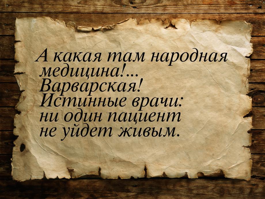 А какая там народная медицина!... Варварская! Истинные врачи: ни один пациент не уйдет жив