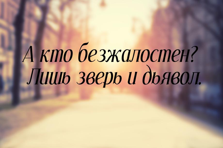 А кто безжалостен? Лишь зверь и дьявол.