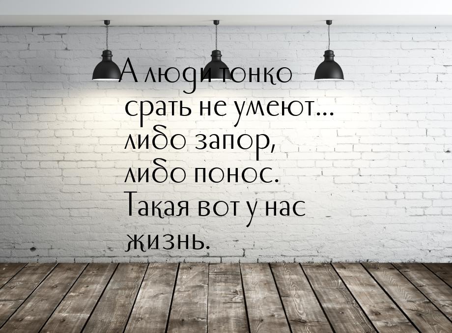 А люди тонко срать не умеют... либо запор, либо понос. Такая вот у нас жизнь.