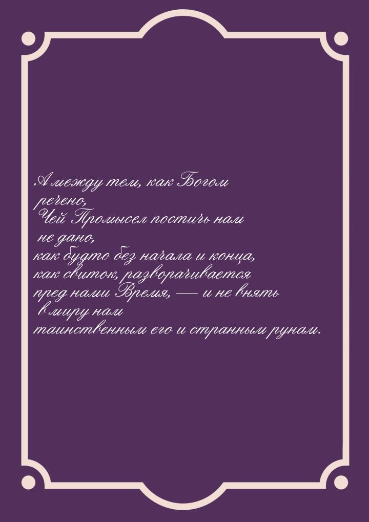 А между тем, как Богом речено, Чей Промысел постичь нам не дано, как будто без начала и ко