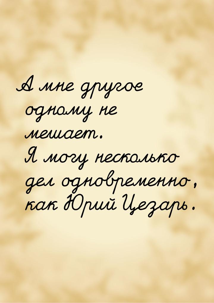 А мне другое одному не мешает. Я могу несколько дел одновременно, как Юрий Цезарь.