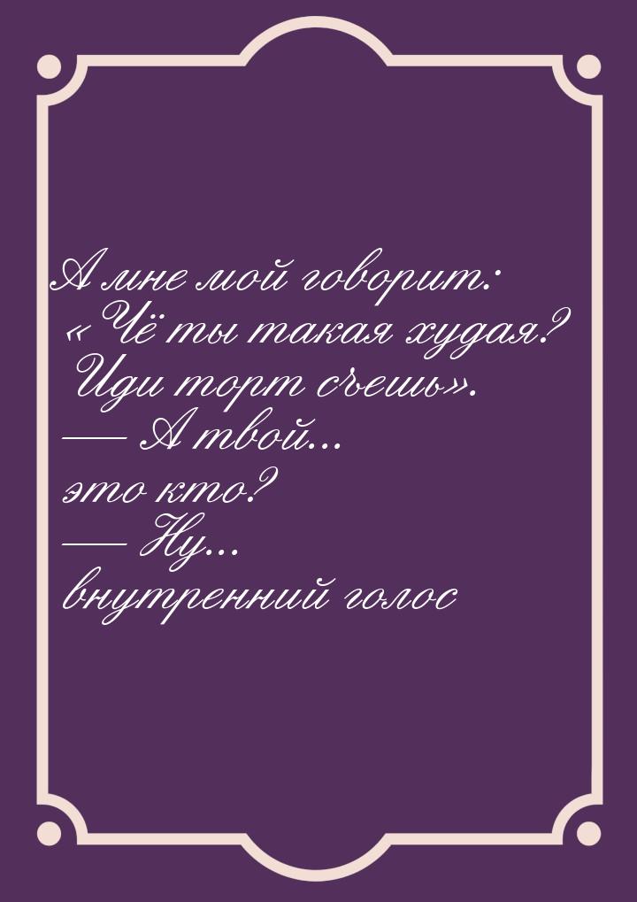 А мне мой говорит: Чё ты такая худая? Иди торт съешь.  А твой... это 